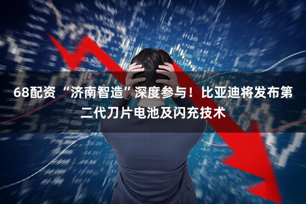 68配资 “济南智造”深度参与！比亚迪将发布第二代刀片电池及闪充技术