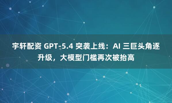 宇轩配资 GPT-5.4 突袭上线：AI 三巨头角逐升级，大模型门槛再次被抬高