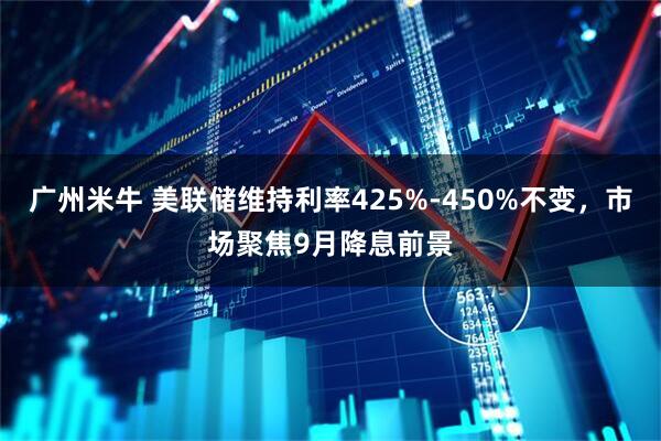 广州米牛 美联储维持利率425%-450%不变，市场聚焦9月降息前景