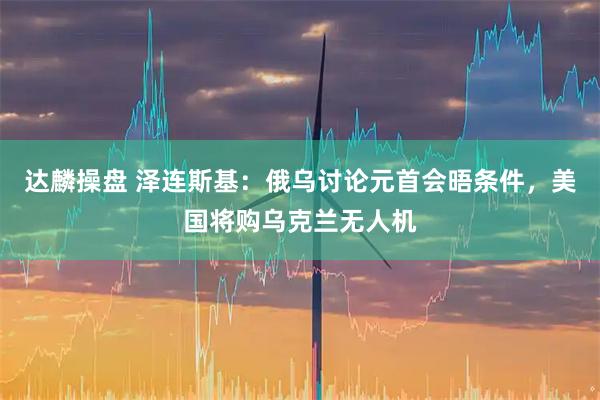 达麟操盘 泽连斯基：俄乌讨论元首会晤条件，美国将购乌克兰无人机
