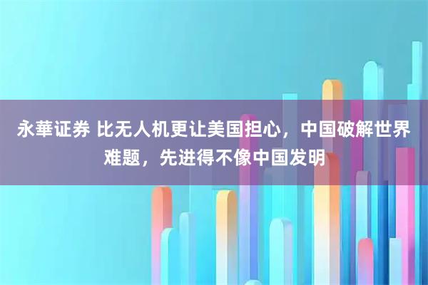 永華证券 比无人机更让美国担心，中国破解世界难题，先进得不像中国发明