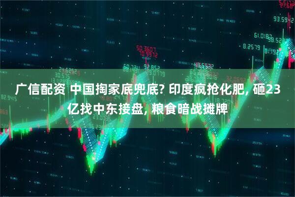 广信配资 中国掏家底兜底? 印度疯抢化肥, 砸23亿找中东接盘, 粮食暗战摊牌