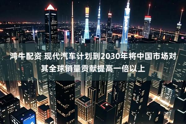 鸿牛配资 现代汽车计划到2030年将中国市场对其全球销量贡献提高一倍以上