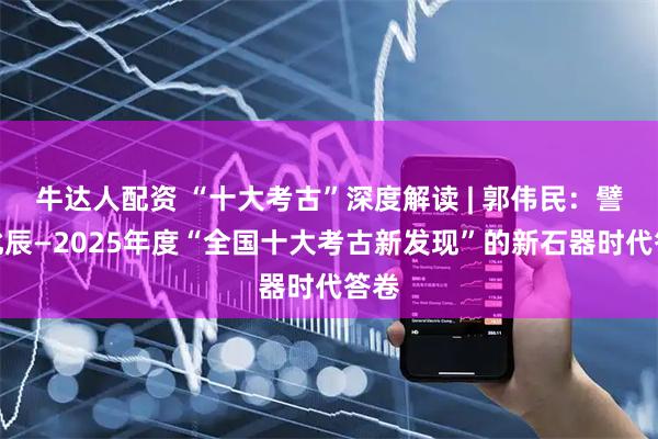 牛达人配资 “十大考古”深度解读 | 郭伟民：譬如北辰—2025年度“全国十大考古新发现”的新石器时代答卷