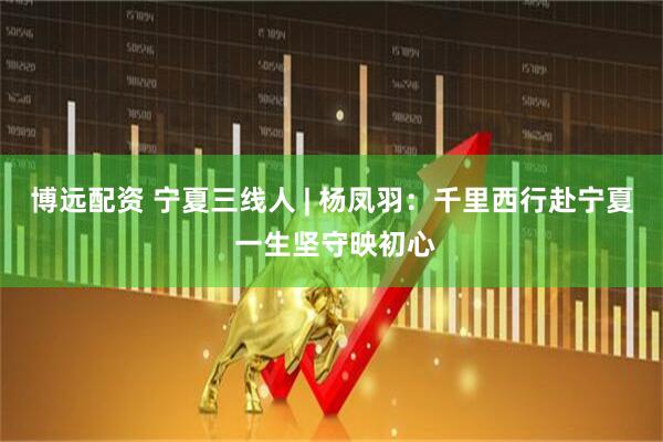 博远配资 宁夏三线人 | 杨凤羽：千里西行赴宁夏 一生坚守映初心