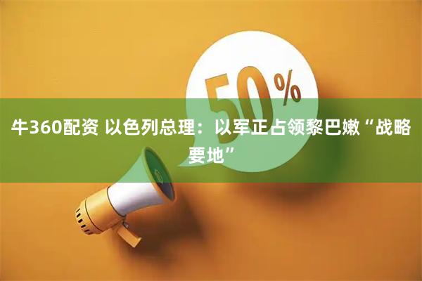 牛360配资 以色列总理：以军正占领黎巴嫩“战略要地”