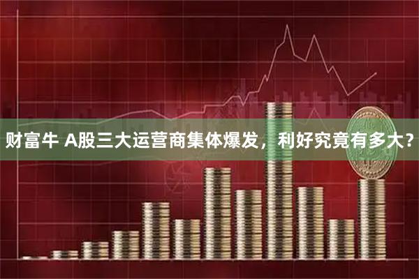 财富牛 A股三大运营商集体爆发，利好究竟有多大？