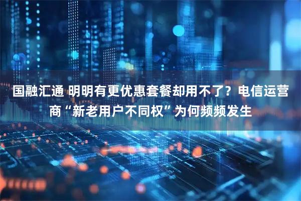 国融汇通 明明有更优惠套餐却用不了？电信运营商“新老用户不同权”为何频频发生
