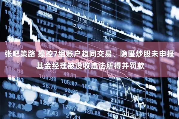 张吧策路 操控7组账户趋同交易、隐匿炒股未申报 基金经理被没收违法所得并罚款