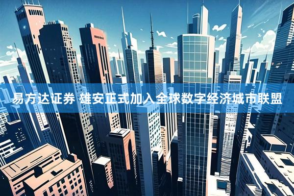 易方达证券 雄安正式加入全球数字经济城市联盟