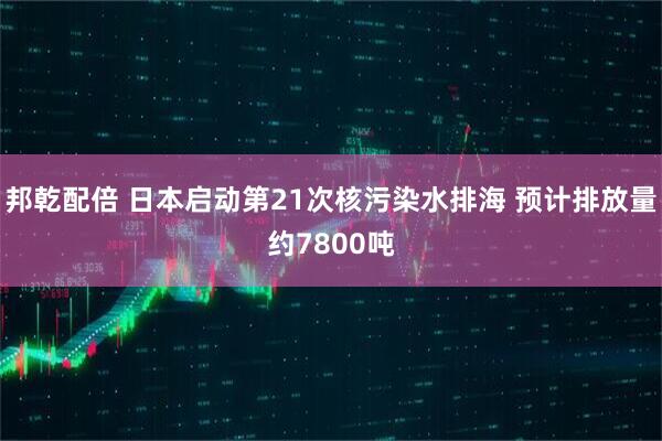 邦乾配倍 日本启动第21次核污染水排海 预计排放量约7800吨