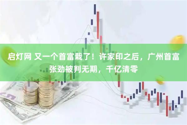 启灯网 又一个首富栽了！许家印之后，广州首富张劲被判无期，千亿清零