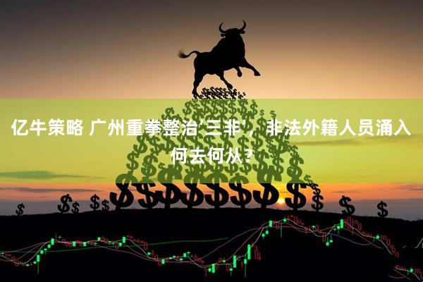 亿牛策略 广州重拳整治‘三非’，非法外籍人员涌入何去何从？