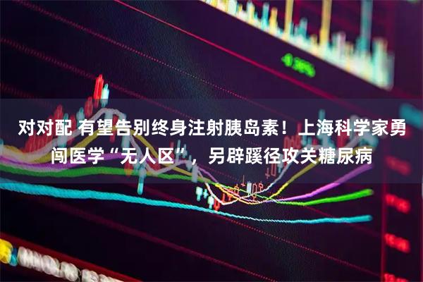 对对配 有望告别终身注射胰岛素！上海科学家勇闯医学“无人区”，另辟蹊径攻关糖尿病