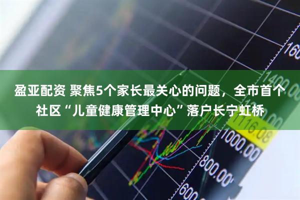 盈亚配资 聚焦5个家长最关心的问题，全市首个社区“儿童健康管理中心”落户长宁虹桥